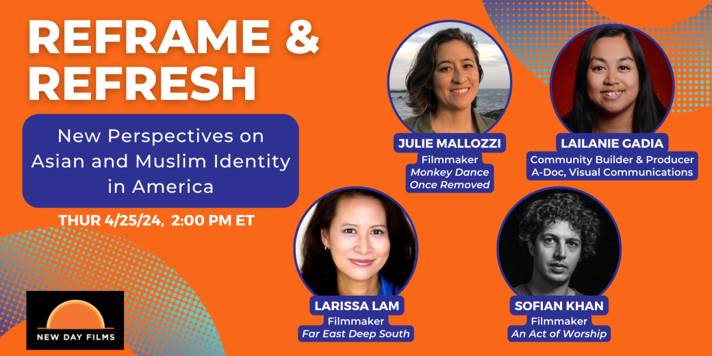 Poster for Reframe and Refresh event.Text” Reframe and Refresh New Perspectives on Asian and Muslim identity in America, Thursday 4/25 2 PM ET.” New Day Films logo over orange background next to portraits in circles of 4 people. Julie Mallozzi, filmmaker, Monkey Dance, Once Removed, Lailanie Gadia Producer & Community Builder A-Doc Visual Communications, Sofian Khan producer An Act of Worship, and Larissa Lam director, Far East Deep South.